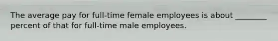 The average pay for full-time female employees is about ________ percent of that for full-time male employees.