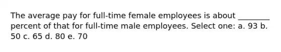 The average pay for full-time female employees is about ________ percent of that for full-time male employees. Select one: a. 93 b. 50 c. 65 d. 80 e. 70