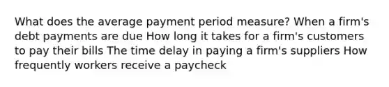 What does the average payment period measure? When a firm's debt payments are due How long it takes for a firm's customers to pay their bills The time delay in paying a firm's suppliers How frequently workers receive a paycheck