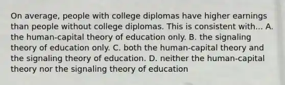 On average, people with college diplomas have higher earnings than people without college diplomas. This is consistent with... A. the human-capital theory of education only. B. the signaling theory of education only. C. both the human-capital theory and the signaling theory of education. D. neither the human-capital theory nor the signaling theory of education