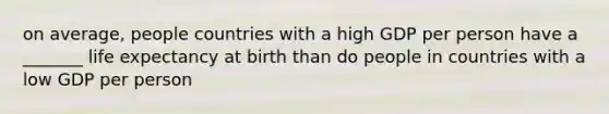 on average, people countries with a high GDP per person have a _______ life expectancy at birth than do people in countries with a low GDP per person