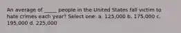 An average of _____ people in the United States fall victim to hate crimes each year? Select one: a. 125,000 b. 175,000 c. 195,000 d. 225,000