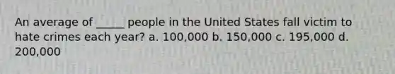 An average of _____ people in the United States fall victim to hate crimes each year? a. 100,000 b. 150,000 c. 195,000 d. 200,000