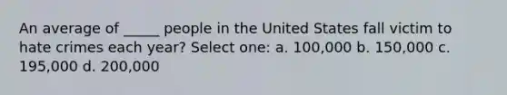 An average of _____ people in the United States fall victim to hate crimes each year? Select one: a. 100,000 b. 150,000 c. 195,000 d. 200,000