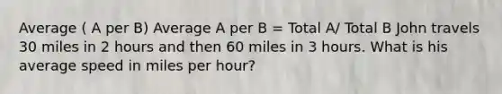 Average ( A per B) Average A per B = Total A/ Total B John travels 30 miles in 2 hours and then 60 miles in 3 hours. What is his average speed in miles per hour?