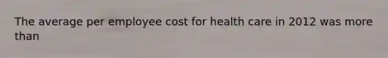 The average per employee cost for health care in 2012 was more than