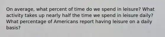 On average, what percent of time do we spend in leisure? What activity takes up nearly half the time we spend in leisure daily? What percentage of Americans report having leisure on a daily basis?