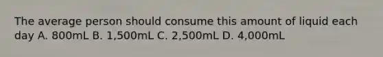 The average person should consume this amount of liquid each day A. 800mL B. 1,500mL C. 2,500mL D. 4,000mL