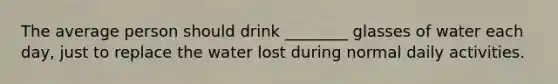 The average person should drink ________ glasses of water each day, just to replace the water lost during normal daily activities.