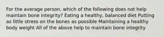 For the average person, which of the following does not help maintain bone integrity? Eating a healthy, balanced diet Putting as little stress on the bones as possible Maintaining a healthy body weight All of the above help to maintain bone integrity