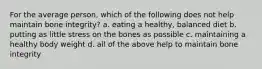 For the average person, which of the following does not help maintain bone integrity? a. eating a healthy, balanced diet b. putting as little stress on the bones as possible c. maintaining a healthy body weight d. all of the above help to maintain bone integrity