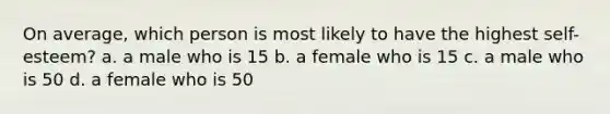 On average, which person is most likely to have the highest self-esteem? a. a male who is 15 b. a female who is 15 c. a male who is 50 d. a female who is 50