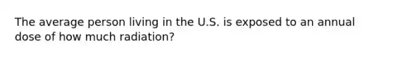 The average person living in the U.S. is exposed to an annual dose of how much radiation?