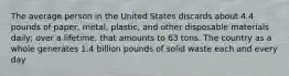 The average person in the United States discards about 4.4 pounds of paper, metal, plastic, and other disposable materials daily; over a lifetime, that amounts to 63 tons. The country as a whole generates 1.4 billion pounds of solid waste each and every day