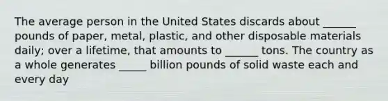 The average person in the United States discards about ______ pounds of paper, metal, plastic, and other disposable materials daily; over a lifetime, that amounts to ______ tons. The country as a whole generates _____ billion pounds of solid waste each and every day