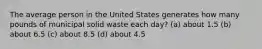 The average person in the United States generates how many pounds of municipal solid waste each day? (a) about 1.5 (b) about 6.5 (c) about 8.5 (d) about 4.5