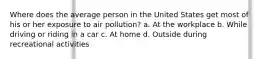 Where does the average person in the United States get most of his or her exposure to air pollution? a. At the workplace b. While driving or riding in a car c. At home d. Outside during recreational activities