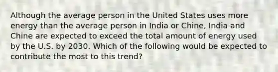 Although the average person in the United States uses more energy than the average person in India or Chine, India and Chine are expected to exceed the total amount of energy used by the U.S. by 2030. Which of the following would be expected to contribute the most to this trend?