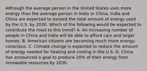 Although the average person in the United States uses more energy than the average person in India or China, India and China are expected to exceed the total amount of energy used by the U.S. by 2030. Which of the following would be expected to contribute the most to this trend? A. An increasing number of people in China and India will be able to afford cars and larger homes. B. American citizens are becoming much more energy-conscious. C. Climate change is expected to reduce the amount of energy needed for heating and cooling in the U.S. D. China has announced a goal to produce 20% of their energy from renewable resources by 2030.