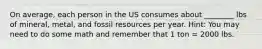 On average, each person in the US consumes about ________ lbs of mineral, metal, and fossil resources per year. Hint: You may need to do some math and remember that 1 ton = 2000 lbs.