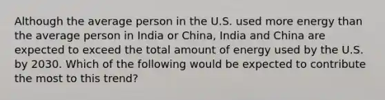 Although the average person in the U.S. used more energy than the average person in India or China, India and China are expected to exceed the total amount of energy used by the U.S. by 2030. Which of the following would be expected to contribute the most to this trend?