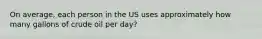 On average, each person in the US uses approximately how many gallons of crude oil per day?