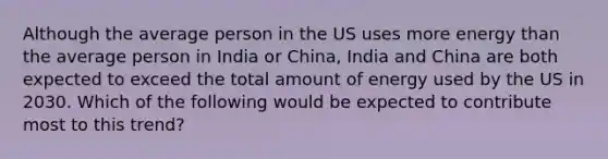 Although the average person in the US uses more energy than the average person in India or China, India and China are both expected to exceed the total amount of energy used by the US in 2030. Which of the following would be expected to contribute most to this trend?