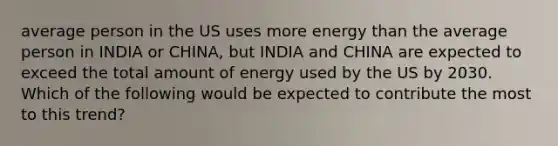 average person in the US uses more energy than the average person in INDIA or CHINA, but INDIA and CHINA are expected to exceed the total amount of energy used by the US by 2030. Which of the following would be expected to contribute the most to this trend?