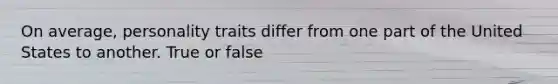 On average, personality traits differ from one part of the United States to another. True or false