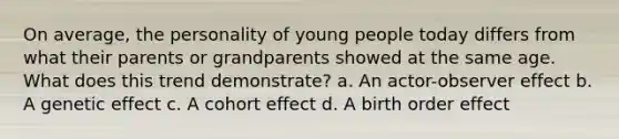 On average, the personality of young people today differs from what their parents or grandparents showed at the same age. What does this trend demonstrate? a. An actor-observer effect b. A genetic effect c. A cohort effect d. A birth order effect