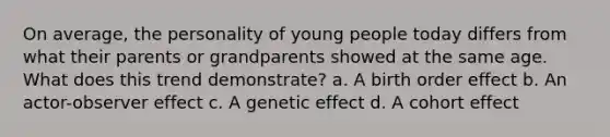 On average, the personality of young people today differs from what their parents or grandparents showed at the same age. What does this trend demonstrate? a. A birth order effect b. An actor-observer effect c. A genetic effect d. A cohort effect