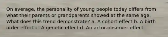 On average, the personality of young people today differs from what their parents or grandparents showed at the same age. What does this trend demonstrate? a. A cohort effect b. A birth order effect c. A genetic effect d. An actor-observer effect