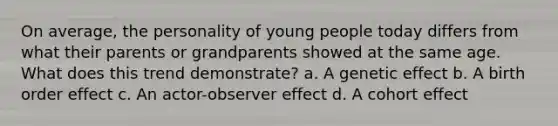 On average, the personality of young people today differs from what their parents or grandparents showed at the same age. What does this trend demonstrate? a. A genetic effect b. A birth order effect c. An actor-observer effect d. A cohort effect