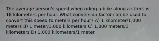 The average person's speed when riding a bike along a street is 18 kilometers per hour. What conversion factor can be used to convert this speed to meters per hour? A) 1 kilometer/1,000 meters B) 1 meter/1,000 kilometers C) 1,000 meters/1 kilometers D) 1,000 kilometers/1 meter