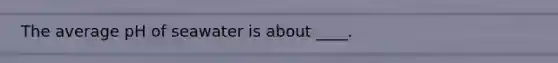 The average pH of seawater is about ____.