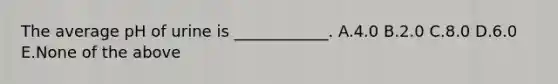 The average pH of urine is ____________. A.4.0 B.2.0 C.8.0 D.6.0 E.None of the above