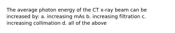 The average photon energy of the CT x-ray beam can be increased by: a. increasing mAs b. increasing filtration c. increasing collimation d. all of the above