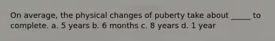 On average, the physical changes of puberty take about _____ to complete. a. 5 years b. 6 months c. 8 years d. 1 year