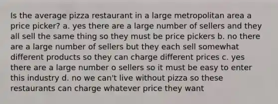 Is the average pizza restaurant in a large metropolitan area a price picker? a. yes there are a large number of sellers and they all sell the same thing so they must be price pickers b. no there are a large number of sellers but they each sell somewhat different products so they can charge different prices c. yes there are a large number o sellers so it must be easy to enter this industry d. no we can't live without pizza so these restaurants can charge whatever price they want