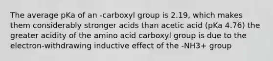 The average pKa of an -carboxyl group is 2.19, which makes them considerably stronger acids than acetic acid (pKa 4.76) the greater acidity of the amino acid carboxyl group is due to the electron-withdrawing inductive effect of the -NH3+ group