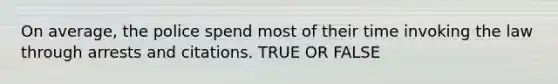 On average, the police spend most of their time invoking the law through arrests and citations. TRUE OR FALSE