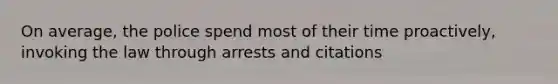 On average, the police spend most of their time proactively, invoking the law through arrests and citations