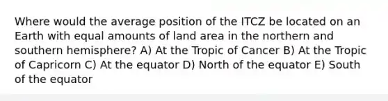 Where would the average position of the ITCZ be located on an Earth with equal amounts of land area in the northern and southern hemisphere? A) At the Tropic of Cancer B) At the Tropic of Capricorn C) At the equator D) North of the equator E) South of the equator