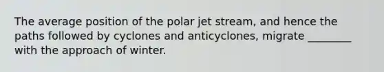 The average position of the polar jet stream, and hence the paths followed by cyclones and anticyclones, migrate ________ with the approach of winter.