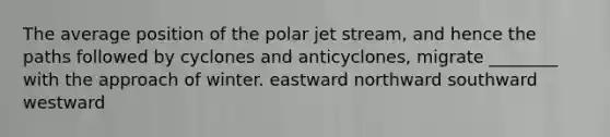 The average position of the polar jet stream, and hence the paths followed by cyclones and anticyclones, migrate ________ with the approach of winter. eastward northward southward westward