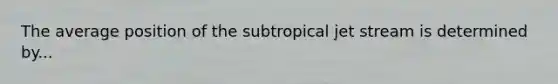 The average position of the subtropical jet stream is determined by...