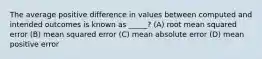 The average positive difference in values between computed and intended outcomes is known as _____? (A) root mean squared error (B) mean squared error (C) mean absolute error (D) mean positive error