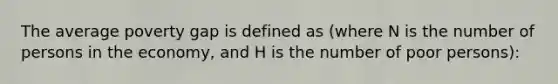 The average poverty gap is defined as (where N is the number of persons in the economy, and H is the number of poor persons):