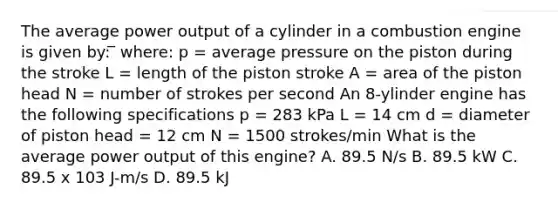 The average power output of a cylinder in a combustion engine is given by: ̅ where: p = average pressure on the piston during the stroke L = length of the piston stroke A = area of the piston head N = number of strokes per second An 8-ylinder engine has the following specifications p = 283 kPa L = 14 cm d = diameter of piston head = 12 cm N = 1500 strokes/min What is the average power output of this engine? A. 89.5 N/s B. 89.5 kW C. 89.5 x 103 J-m/s D. 89.5 kJ