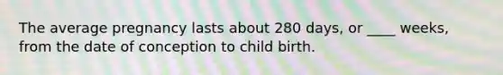 The average pregnancy lasts about 280 days, or ____ weeks, from the date of conception to child birth.